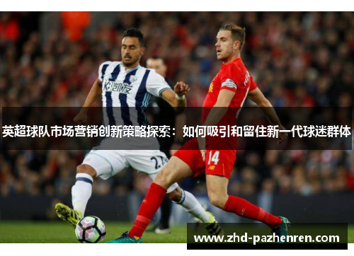 英超球队市场营销创新策略探索:如何吸引和留住新一代球迷群体 英超球队市场营销创新策略探索:如何吸引和留住新一代球迷群体