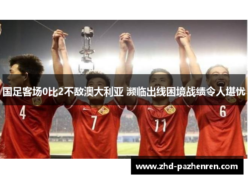 国足客场0比2不敌澳大利亚 濒临出线困境战绩令人堪忧
