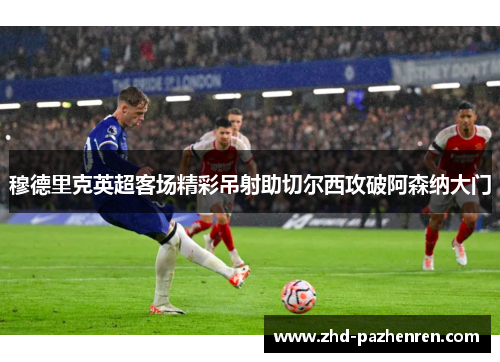 穆德里克英超客场精彩吊射助切尔西攻破阿森纳大门 穆德里克英超客场精彩吊射助切尔西攻破阿森纳大门