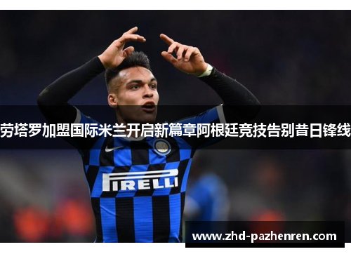劳塔罗加盟国际米兰开启新篇章阿根廷竞技告别昔日锋线 劳塔罗加盟国际米兰开启新篇章阿根廷竞技告别昔日锋线