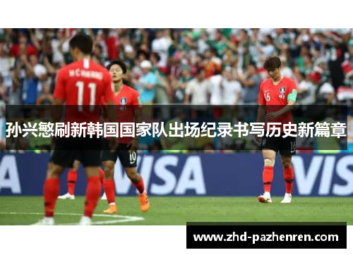 孙兴慜刷新韩国国家队出场纪录书写历史新篇章