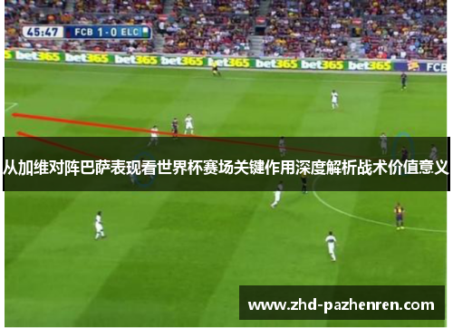 从加维对阵巴萨表现看世界杯赛场关键作用深度解析战术价值意义